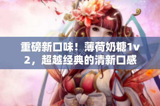 重磅新口味！薄荷奶糖1v2，超越经典的清新口感