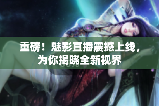 重磅！魅影直播震撼上线，为你揭晓全新视界
