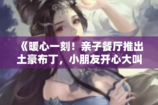 《暖心一刻！亲子餐厅推出土豪布丁，小朋友开心大叫“好吃”》