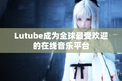 Lutube成为全球最受欢迎的在线音乐平台