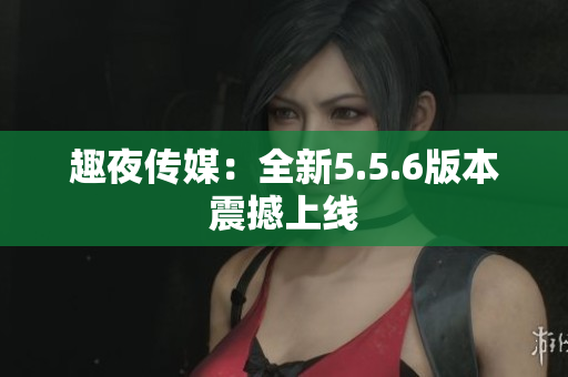 趣夜传媒：全新5.5.6版本震撼上线
