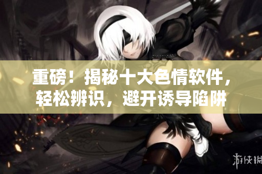 重磅！揭秘十大色情软件，轻松辨识，避开诱导陷阱