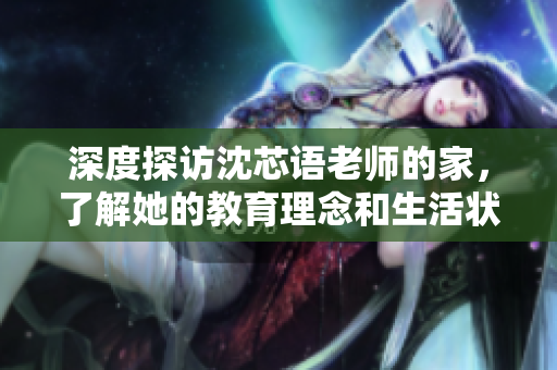 深度探访沈芯语老师的家，了解她的教育理念和生活状态