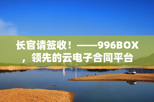长官请签收！——996BOX，领先的云电子合同平台