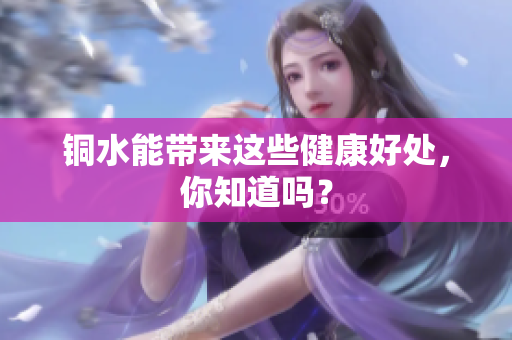 铜水能带来这些健康好处，你知道吗？