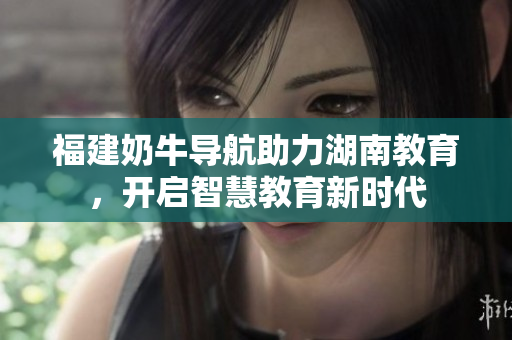 福建奶牛导航助力湖南教育，开启智慧教育新时代