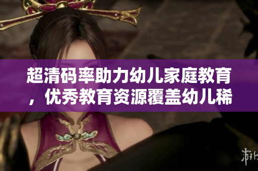 超清码率助力幼儿家庭教育，优秀教育资源覆盖幼儿稀缺区