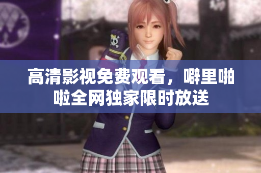 高清影视免费观看，噼里啪啦全网独家限时放送