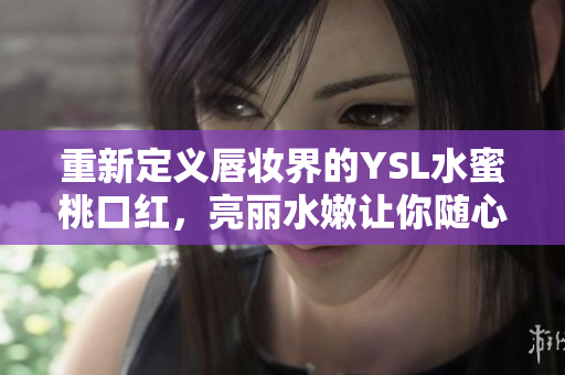 重新定义唇妆界的YSL水蜜桃口红，亮丽水嫩让你随心所欲