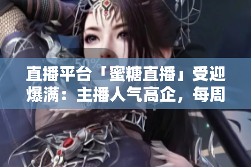 直播平台「蜜糖直播」受迎爆满：主播人气高企，每周净增百万用户！
