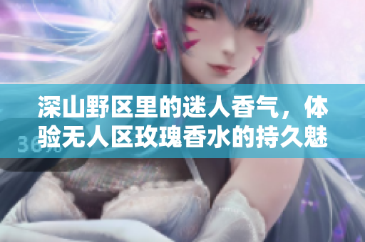 深山野区里的迷人香气，体验无人区玫瑰香水的持久魅力