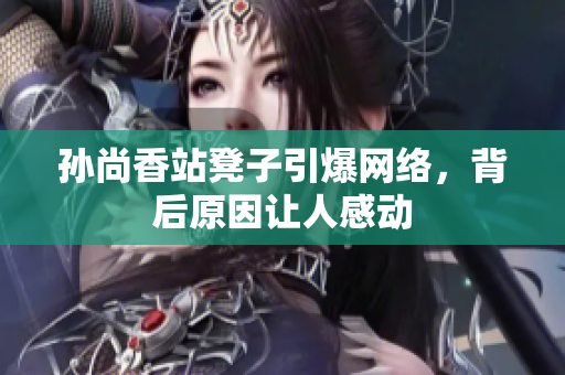孙尚香站凳子引爆网络，背后原因让人感动