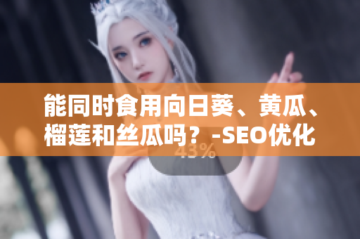 能同时食用向日葵、黄瓜、榴莲和丝瓜吗？-SEO优化