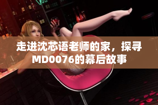 走进沈芯语老师的家，探寻MD0076的幕后故事