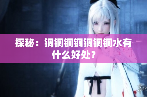探秘：铜铜铜铜铜铜铜水有什么好处？