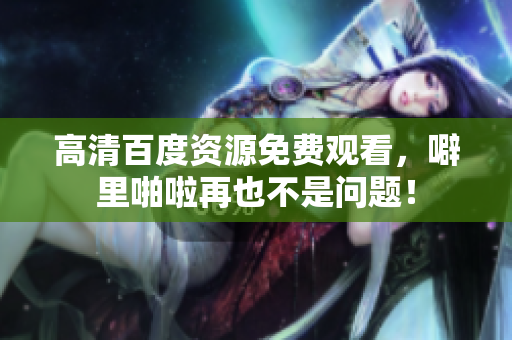 高清百度资源免费观看，噼里啪啦再也不是问题！