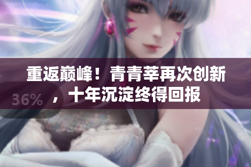 重返巅峰！青青莘再次创新，十年沉淀终得回报