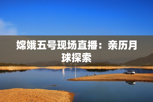 嫦娥五号现场直播：亲历月球探索