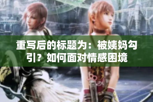 重写后的标题为：被姨妈勾引？如何面对情感困境