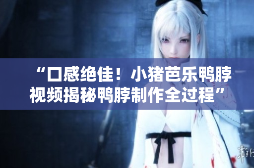 “口感绝佳！小猪芭乐鸭脖视频揭秘鸭脖制作全过程”