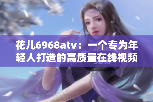 花儿6968atv：一个专为年轻人打造的高质量在线视频平台