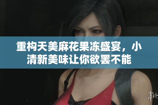 重构天美麻花果冻盛宴，小清新美味让你欲罢不能