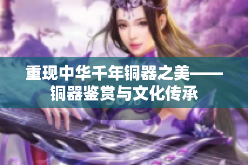 重现中华千年铜器之美——铜器鉴赏与文化传承