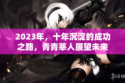 2023年，十年沉淀的成功之路，青青莘人展望未来