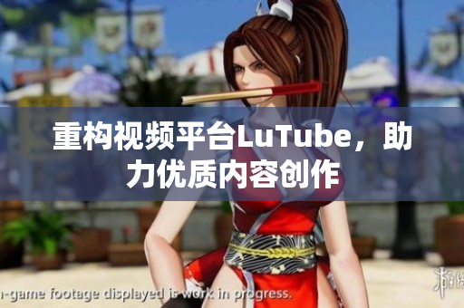 重构视频平台LuTube，助力优质内容创作