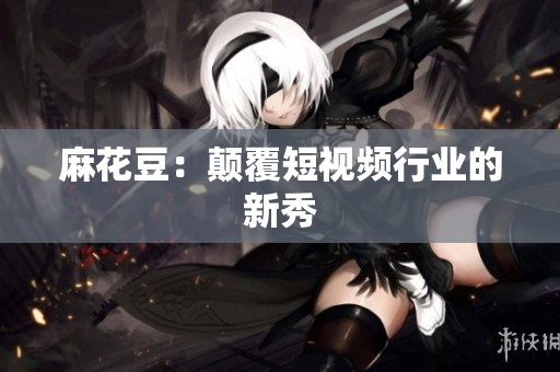 麻花豆：颠覆短视频行业的新秀