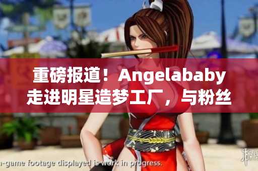 重磅报道！Angelababy走进明星造梦工厂，与粉丝互动应援！