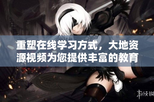 重塑在线学习方式，大地资源视频为您提供丰富的教育资源