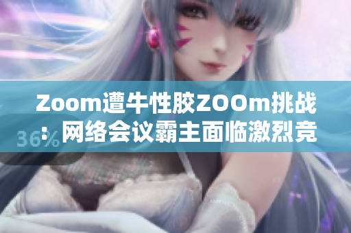 Zoom遭牛性胶ZOOm挑战：网络会议霸主面临激烈竞争
