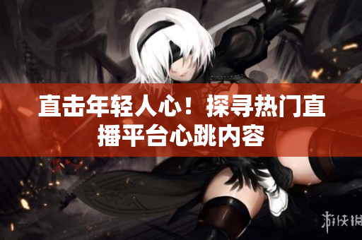 直击年轻人心！探寻热门直播平台心跳内容