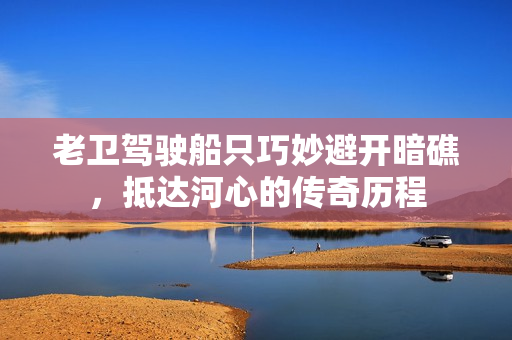 老卫驾驶船只巧妙避开暗礁，抵达河心的传奇历程