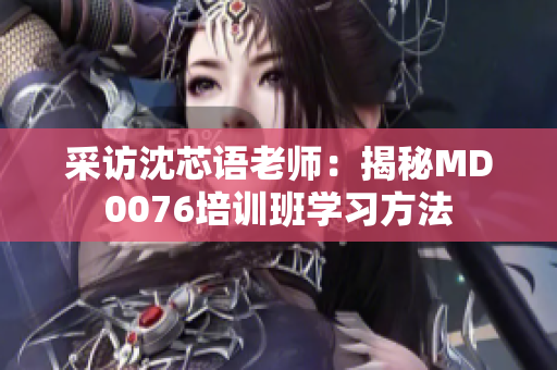 采访沈芯语老师：揭秘MD0076培训班学习方法