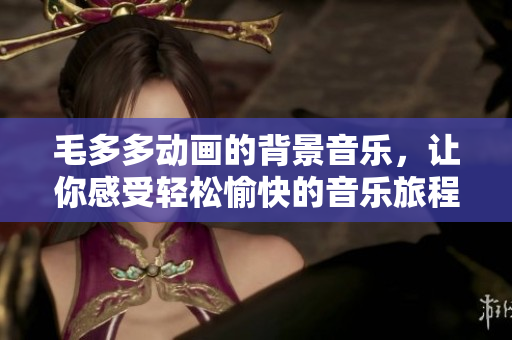 毛多多动画的背景音乐，让你感受轻松愉快的音乐旅程
