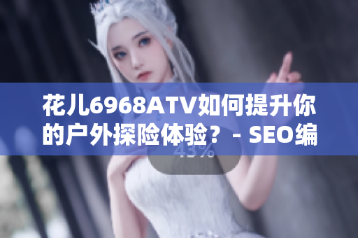 花儿6968ATV如何提升你的户外探险体验？- SEO编辑