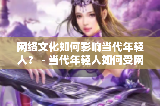 网络文化如何影响当代年轻人？ - 当代年轻人如何受网络文化影响？