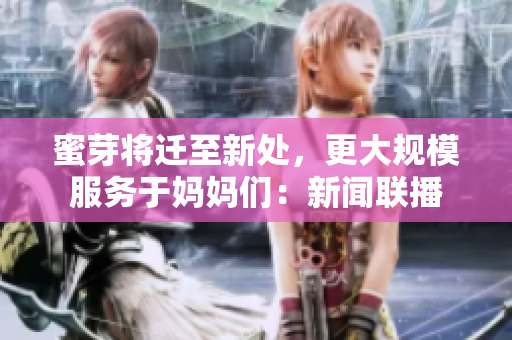 蜜芽将迁至新处，更大规模服务于妈妈们：新闻联播