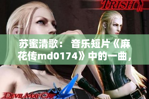 苏蜜清歌： 音乐短片《麻花传md0174》中的一曲，唤醒人们对明天的美好幻想！