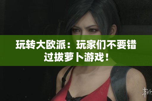玩转大欧派：玩家们不要错过拔萝卜游戏！
