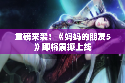 重磅来袭！《妈妈的朋友5》即将震撼上线