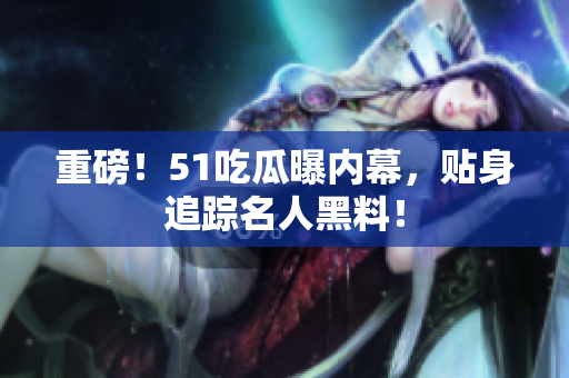 重磅！51吃瓜曝内幕，贴身追踪名人黑料！