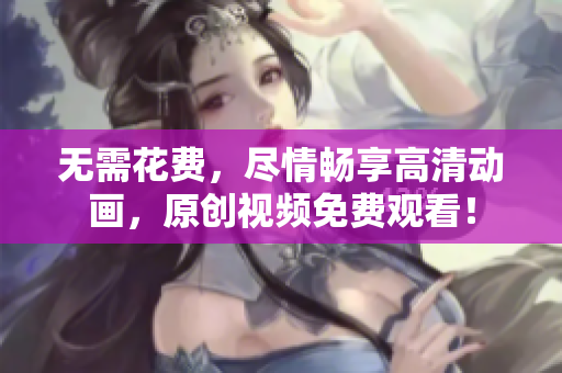 无需花费，尽情畅享高清动画，原创视频免费观看！
