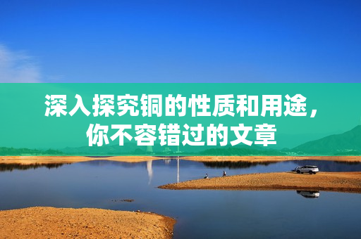 深入探究铜的性质和用途，你不容错过的文章