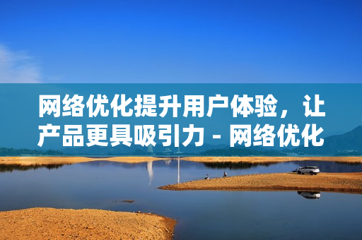 网络优化提升用户体验，让产品更具吸引力 - 网络优化，提升用户体验，提高产品吸引力
