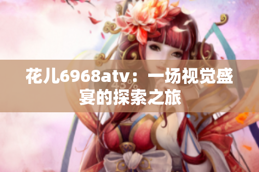 花儿6968atv：一场视觉盛宴的探索之旅