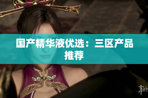国产精华液优选：三区产品推荐