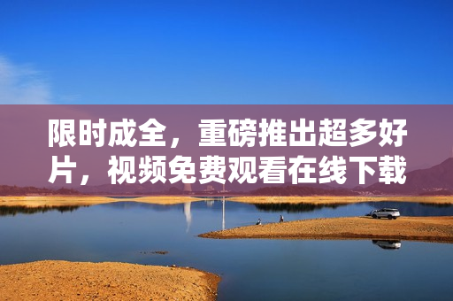 限时成全，重磅推出超多好片，视频免费观看在线下载！免费在线观看重磅好片，现成全特惠！